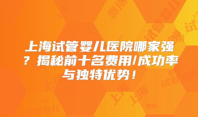 上海试管婴儿医院哪家强？揭秘前十名费用/成功率与独特优势！