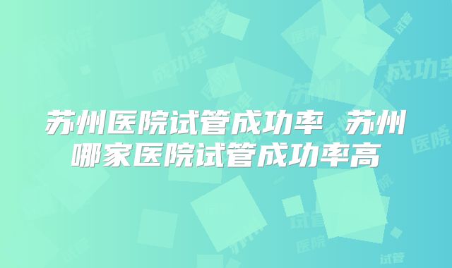 苏州医院试管成功率 苏州哪家医院试管成功率高