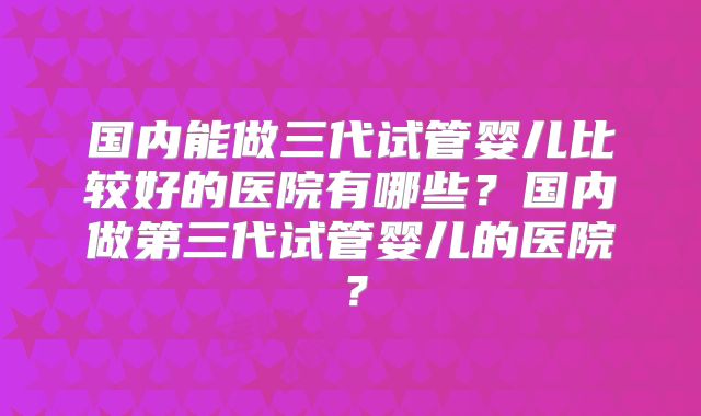 国内能做三代试管婴儿比较好的医院有哪些？国内做第三代试管婴儿的医院？