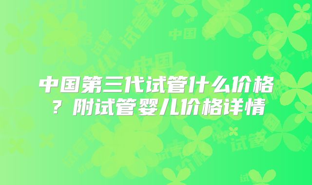 中国第三代试管什么价格？附试管婴儿价格详情