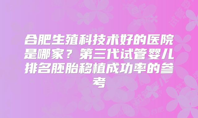 合肥生殖科技术好的医院是哪家？第三代试管婴儿排名胚胎移植成功率的参考