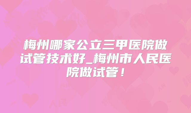 梅州哪家公立三甲医院做试管技术好_梅州市人民医院做试管！