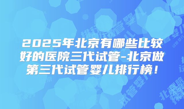 2025年北京有哪些比较好的医院三代试管-北京做第三代试管婴儿排行榜！