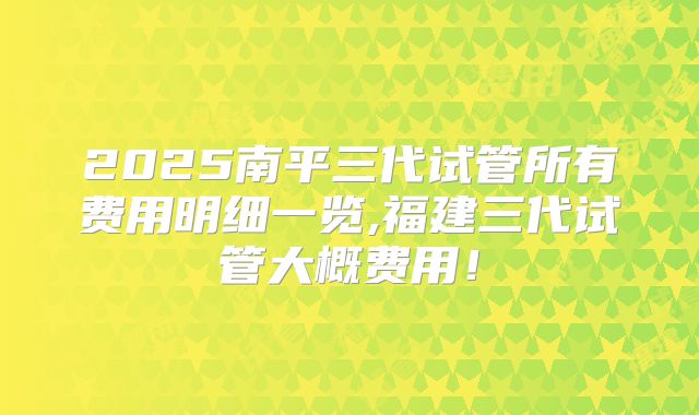 2025南平三代试管所有费用明细一览,福建三代试管大概费用！