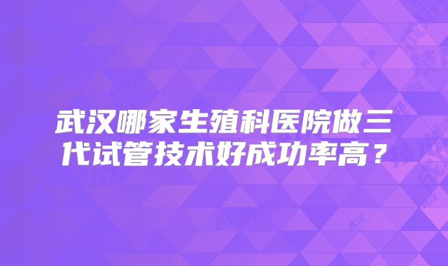 武汉哪家生殖科医院做三代试管技术好成功率高？