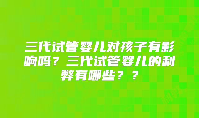 三代试管婴儿对孩子有影响吗？三代试管婴儿的利弊有哪些？？