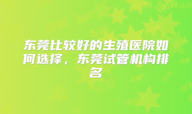 东莞比较好的生殖医院如何选择，东莞试管机构排名
