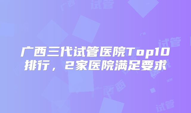广西三代试管医院Top10排行,2家医院满足要求