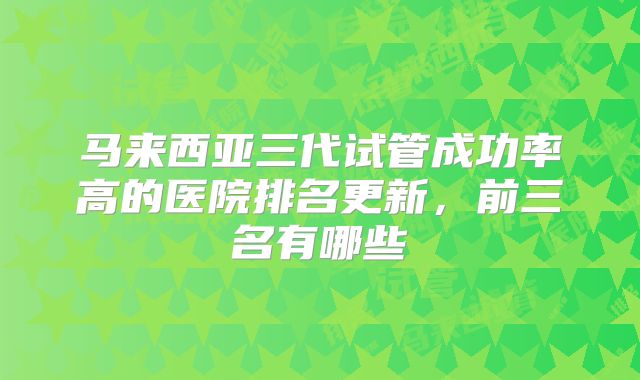 马来西亚三代试管成功率高的医院排名更新，前三名有哪些
