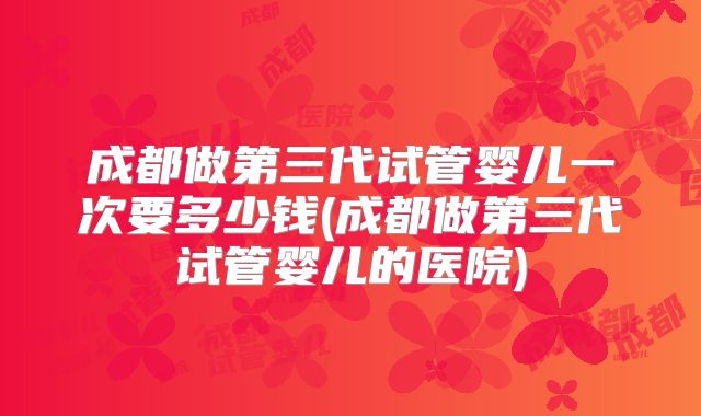 成都做第三代试管婴儿一次要多少钱(成都做第三代试管婴儿的医院)