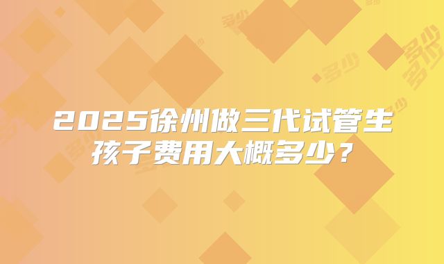 2025徐州做三代试管生孩子费用大概多少？