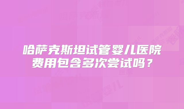 哈萨克斯坦试管婴儿医院费用包含多次尝试吗？