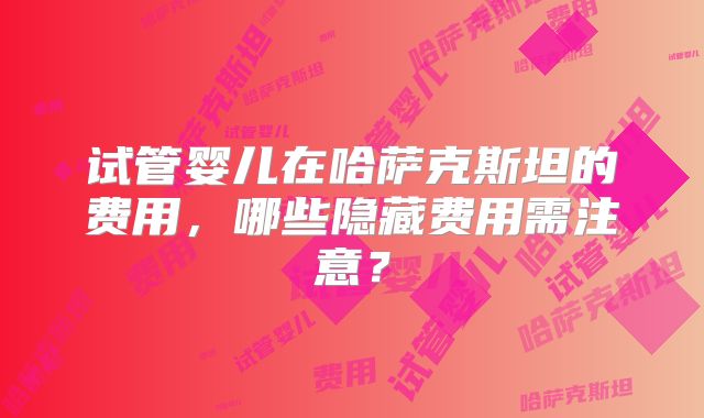 试管婴儿在哈萨克斯坦的费用，哪些隐藏费用需注意？