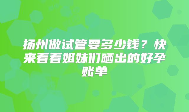 扬州做试管要多少钱？快来看看姐妹们晒出的好孕账单