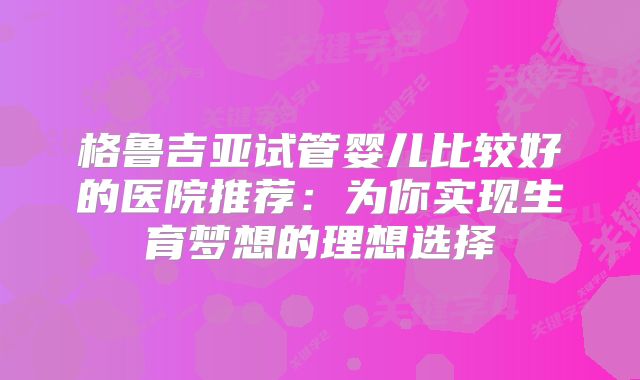 格鲁吉亚试管婴儿比较好的医院推荐：为你实现生育梦想的理想选择