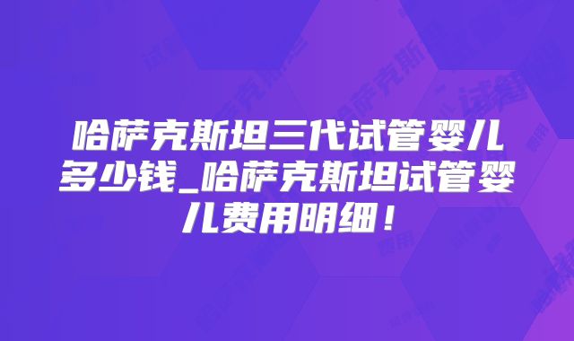 哈萨克斯坦三代试管婴儿多少钱_哈萨克斯坦试管婴儿费用明细！