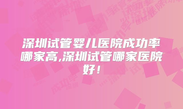 深圳试管婴儿医院成功率哪家高,深圳试管哪家医院好！