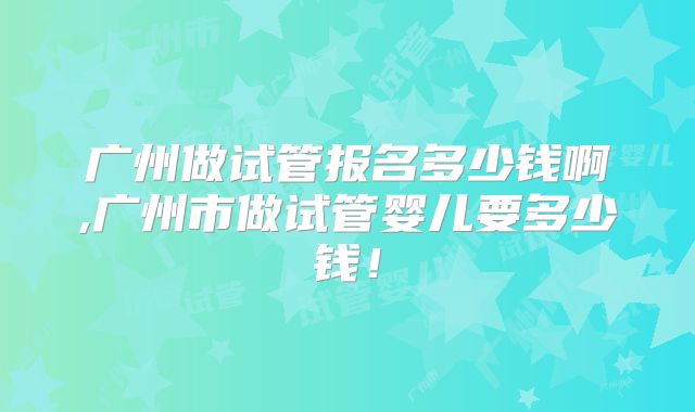 广州做试管报名多少钱啊,广州市做试管婴儿要多少钱！