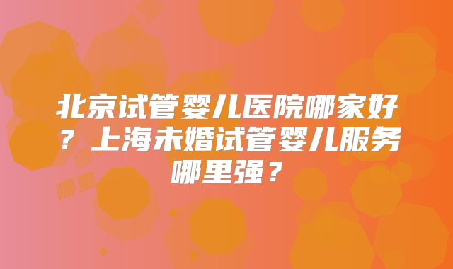 北京试管婴儿医院哪家好？上海未婚试管婴儿服务哪里强？