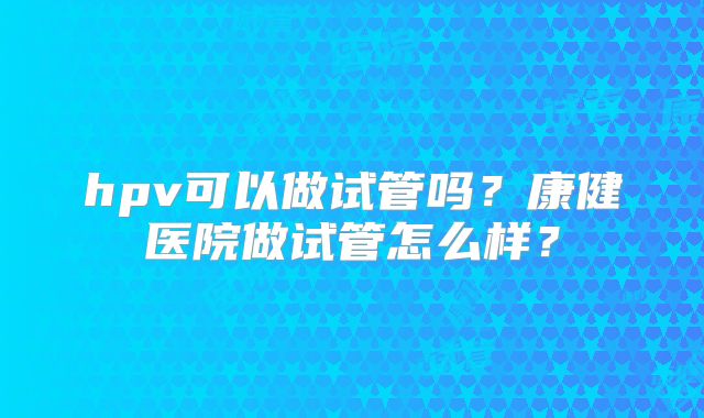 hpv可以做试管吗？康健医院做试管怎么样？