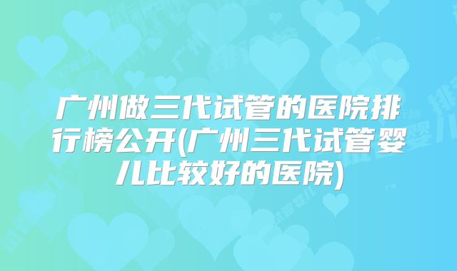 广州做三代试管的医院排行榜公开(广州三代试管婴儿比较好的医院)