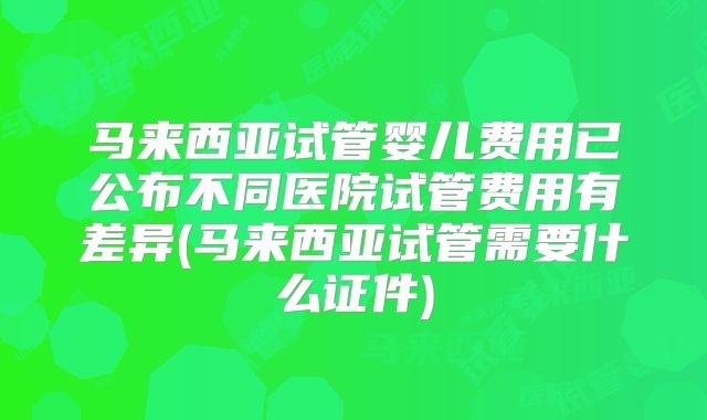 马来西亚试管婴儿费用已公布不同医院试管费用有差异(马来西亚试管需要什么证件)