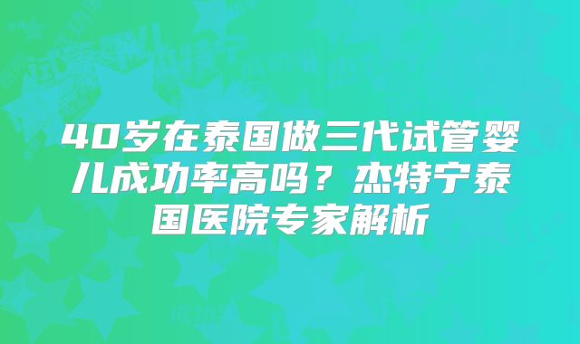 40岁在泰国做三代试管婴儿成功率高吗？杰特宁泰国医院专家解析