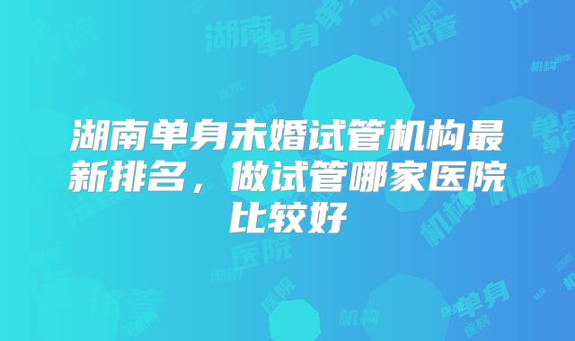 湖南单身未婚试管机构最新排名，做试管哪家医院比较好