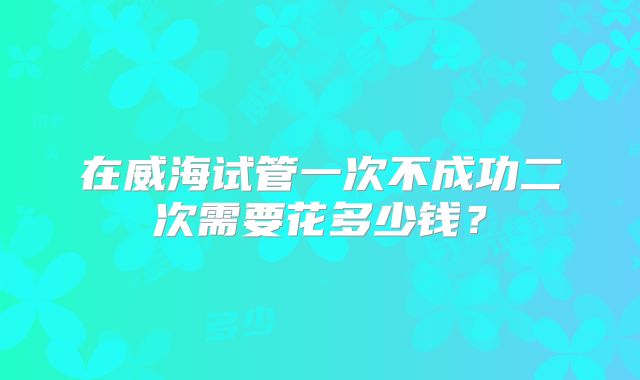 在威海试管一次不成功二次需要花多少钱？