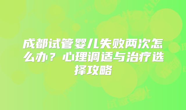 成都试管婴儿失败两次怎么办？心理调适与治疗选择攻略