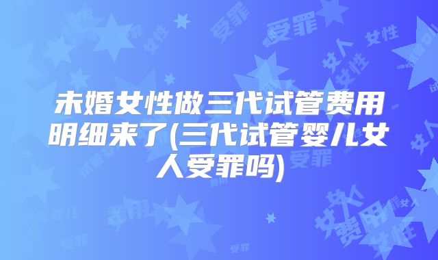 未婚女性做三代试管费用明细来了(三代试管婴儿女人受罪吗)