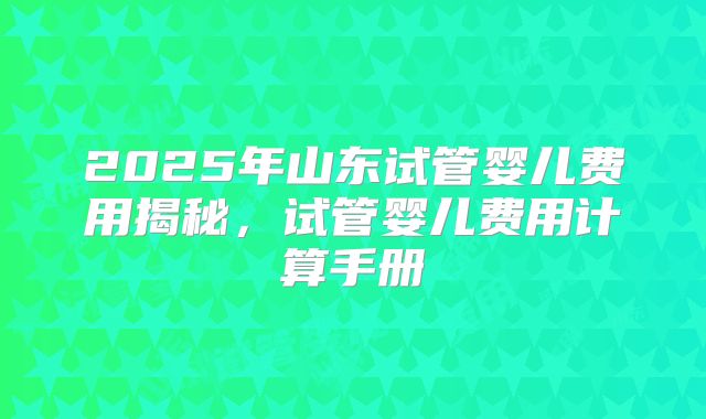 2025年山东试管婴儿费用揭秘，试管婴儿费用计算手册