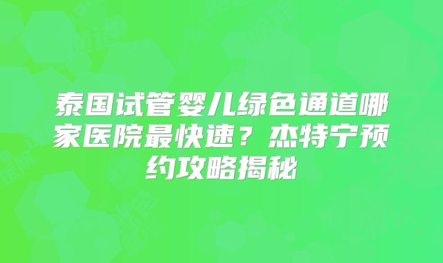 泰国试管婴儿绿色通道哪家医院最快速？杰特宁预约攻略揭秘