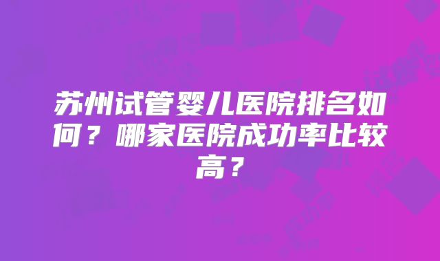 苏州试管婴儿医院排名如何？哪家医院成功率比较高？