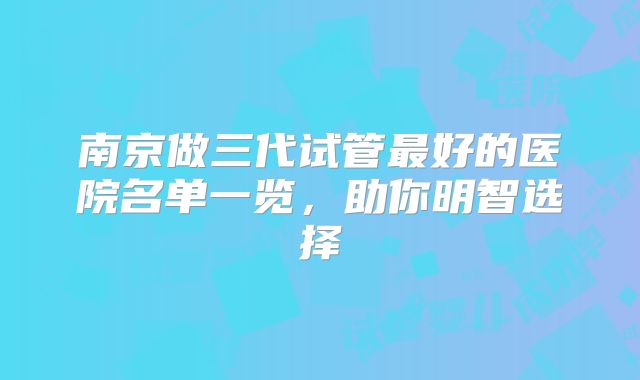 南京做三代试管最好的医院名单一览，助你明智选择