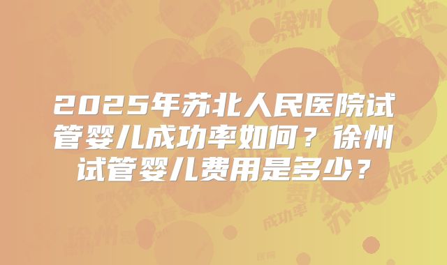 2025年苏北人民医院试管婴儿成功率如何？徐州试管婴儿费用是多少？
