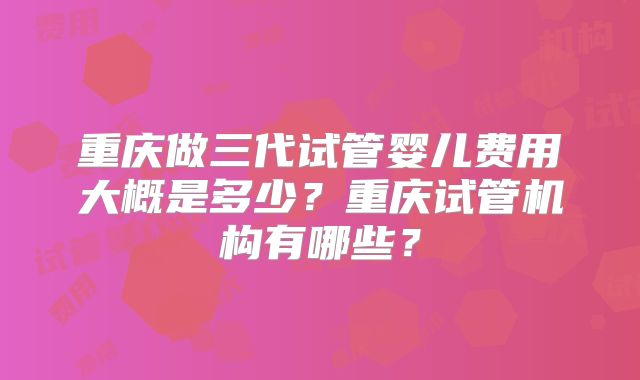 重庆做三代试管婴儿费用大概是多少？重庆试管机构有哪些？