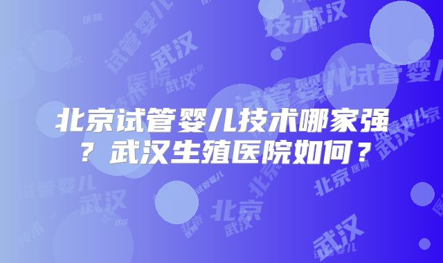 北京试管婴儿技术哪家强？武汉生殖医院如何？