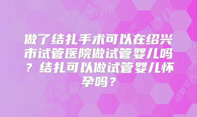 做了结扎手术可以在绍兴市试管医院做试管婴儿吗？结扎可以做试管婴儿怀孕吗？