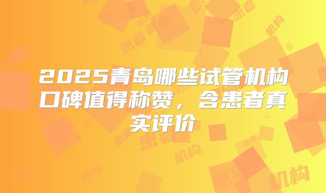 2025青岛哪些试管机构口碑值得称赞，含患者真实评价