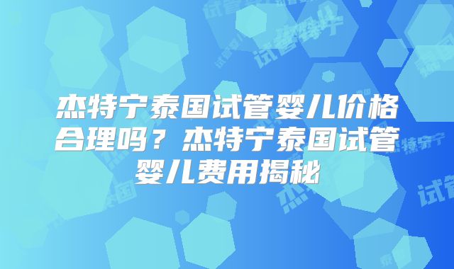 杰特宁泰国试管婴儿价格合理吗？杰特宁泰国试管婴儿费用揭秘