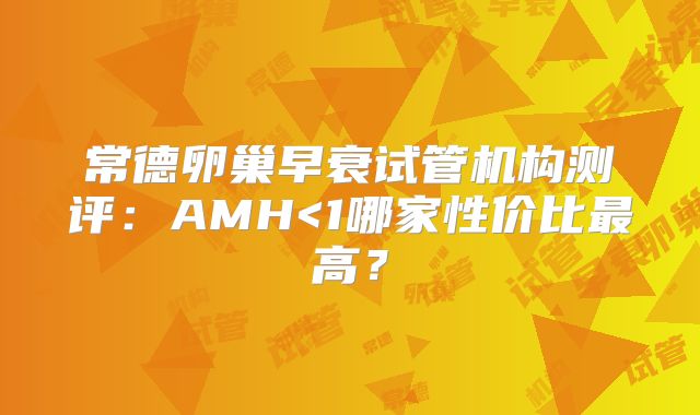 常德卵巢早衰试管机构测评：AMH<1哪家性价比最高？