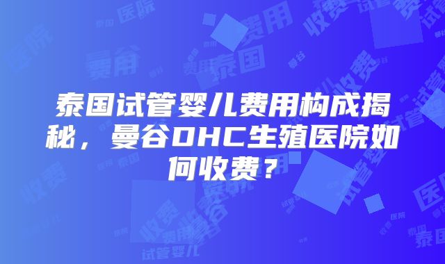 泰国试管婴儿费用构成揭秘，曼谷DHC生殖医院如何收费？