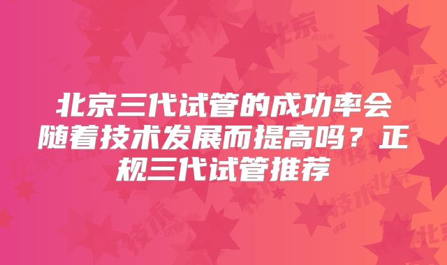 北京三代试管的成功率会随着技术发展而提高吗？正规三代试管推荐