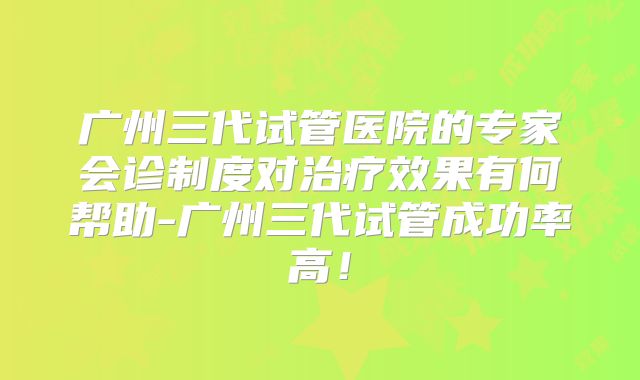 广州三代试管医院的专家会诊制度对治疗效果有何帮助-广州三代试管成功率高!