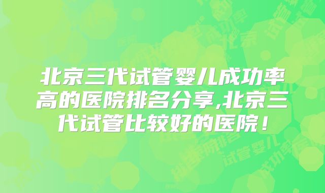 北京三代试管婴儿成功率高的医院排名分享,北京三代试管比较好的医院！