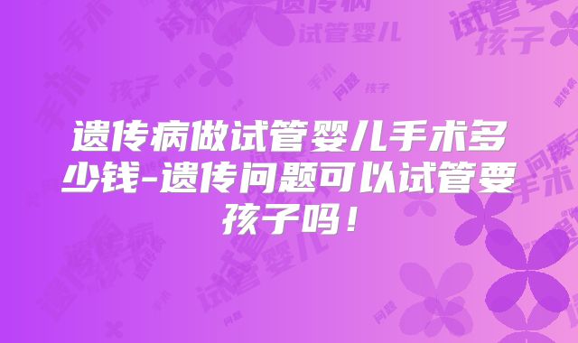 遗传病做试管婴儿手术多少钱-遗传问题可以试管要孩子吗！