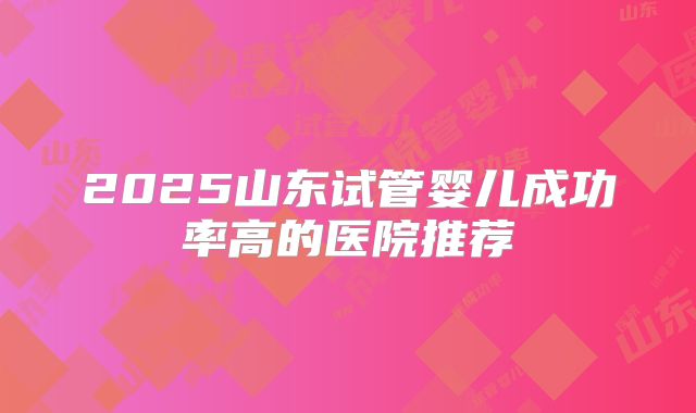 2025山东试管婴儿成功率高的医院推荐