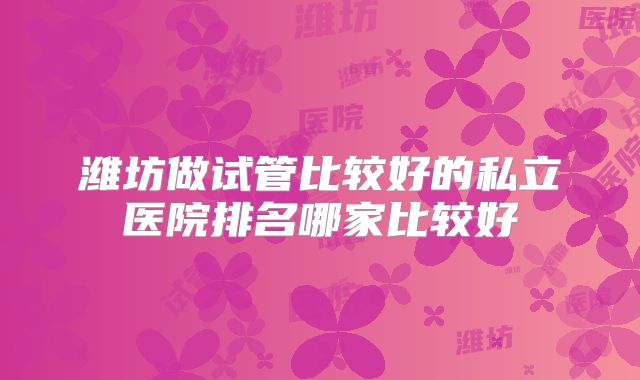 潍坊做试管比较好的私立医院排名哪家比较好