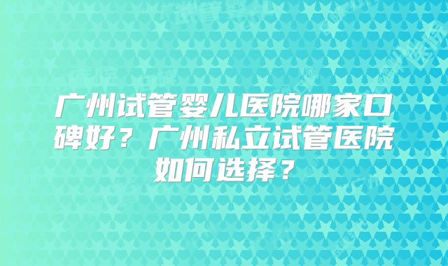 广州试管婴儿医院哪家口碑好？广州私立试管医院如何选择？